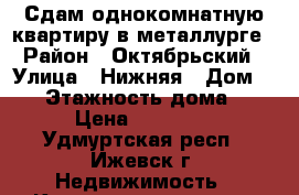 Сдам однокомнатную квартиру в металлурге › Район ­ Октябрьский › Улица ­ Нижняя › Дом ­ 16 › Этажность дома ­ 5 › Цена ­ 12 000 - Удмуртская респ., Ижевск г. Недвижимость » Квартиры аренда   . Удмуртская респ.